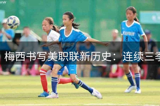 梅西书写美职联新历史：连续三季造球30+，成联赛首位达成者