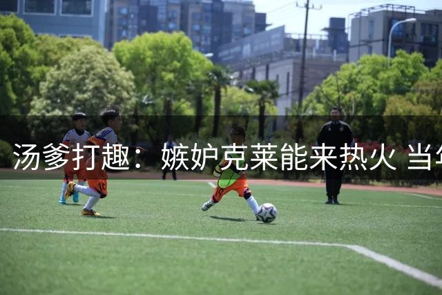 汤爹打趣：嫉妒克莱能来热火 当年我若不在湖人我就加盟热火了