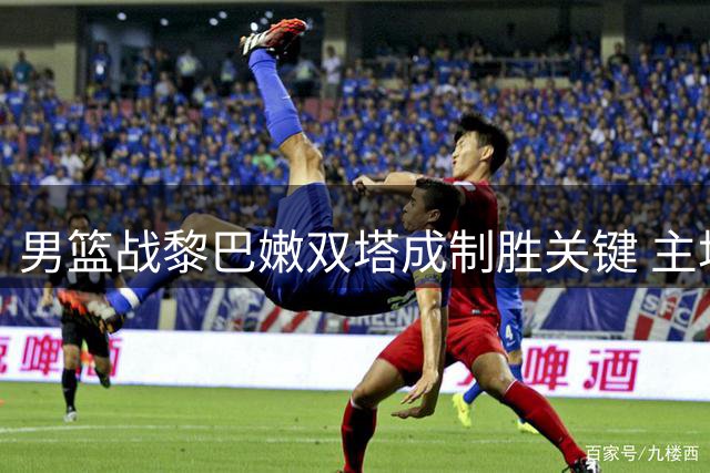 男篮战黎巴嫩双塔成制胜关键 主场求胜欲破怪圈