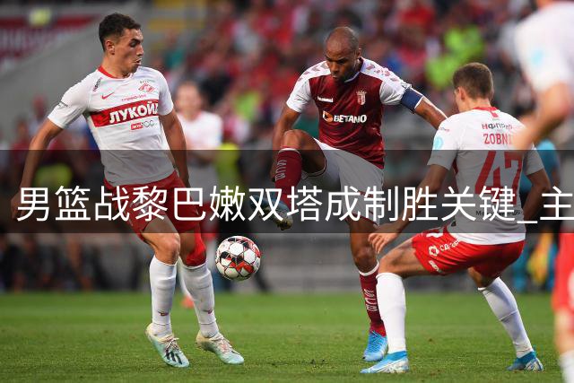 男篮战黎巴嫩双塔成制胜关键 主场求胜欲破怪圈